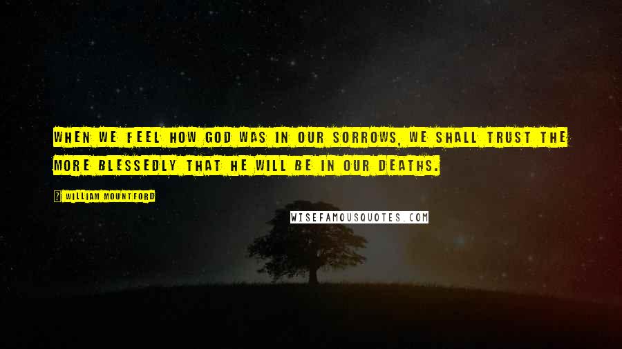 William Mountford Quotes: When we feel how God was in our sorrows, we shall trust the more blessedly that He will be in our deaths.
