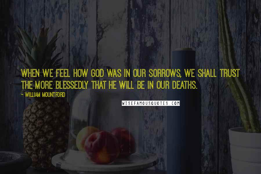William Mountford Quotes: When we feel how God was in our sorrows, we shall trust the more blessedly that He will be in our deaths.