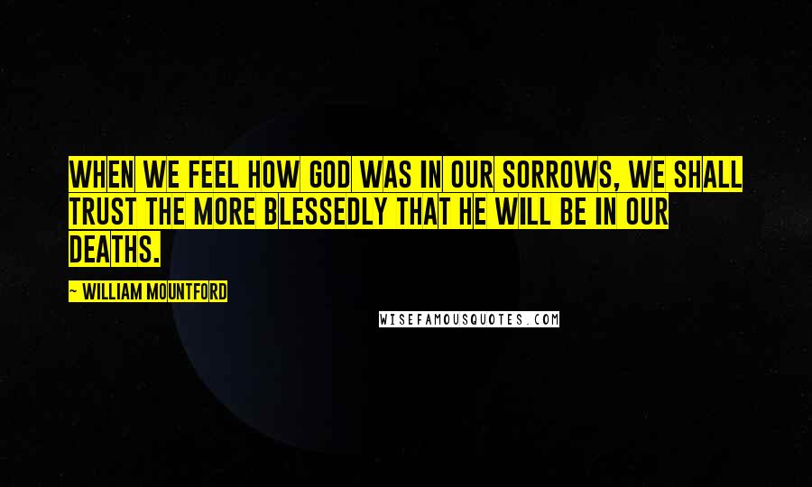William Mountford Quotes: When we feel how God was in our sorrows, we shall trust the more blessedly that He will be in our deaths.