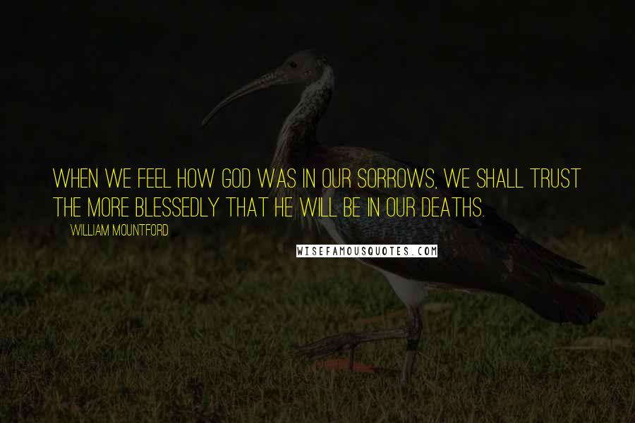 William Mountford Quotes: When we feel how God was in our sorrows, we shall trust the more blessedly that He will be in our deaths.