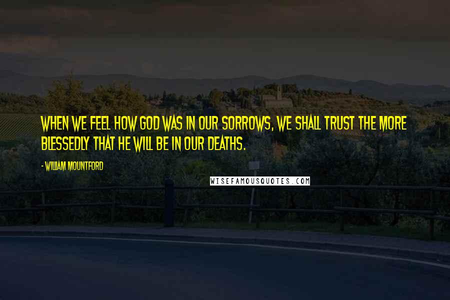 William Mountford Quotes: When we feel how God was in our sorrows, we shall trust the more blessedly that He will be in our deaths.