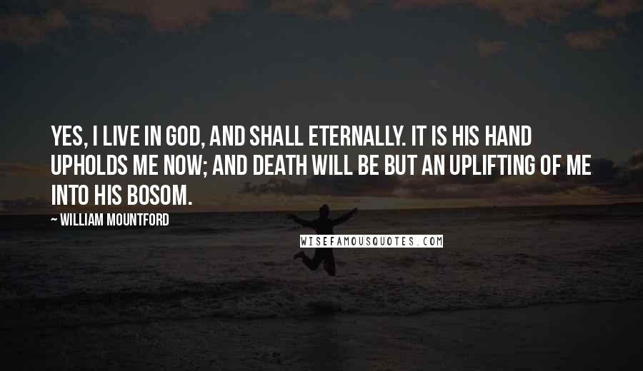 William Mountford Quotes: Yes, I live in God, and shall eternally. It is His hand upholds me now; and death will be but an uplifting of me into His bosom.