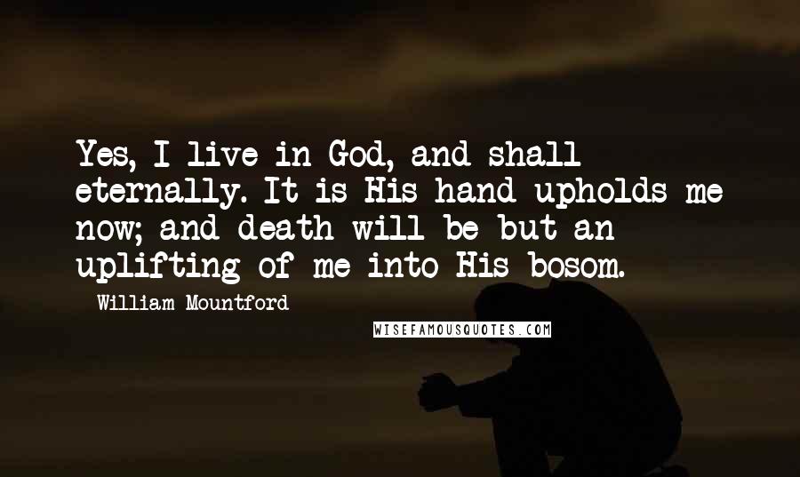 William Mountford Quotes: Yes, I live in God, and shall eternally. It is His hand upholds me now; and death will be but an uplifting of me into His bosom.