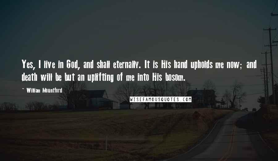 William Mountford Quotes: Yes, I live in God, and shall eternally. It is His hand upholds me now; and death will be but an uplifting of me into His bosom.