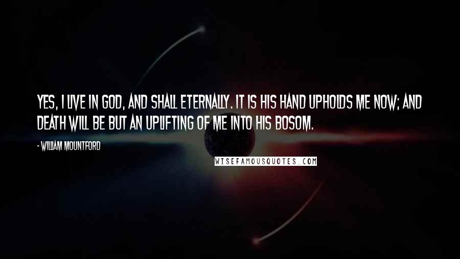 William Mountford Quotes: Yes, I live in God, and shall eternally. It is His hand upholds me now; and death will be but an uplifting of me into His bosom.