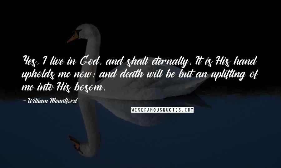 William Mountford Quotes: Yes, I live in God, and shall eternally. It is His hand upholds me now; and death will be but an uplifting of me into His bosom.