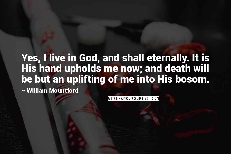 William Mountford Quotes: Yes, I live in God, and shall eternally. It is His hand upholds me now; and death will be but an uplifting of me into His bosom.