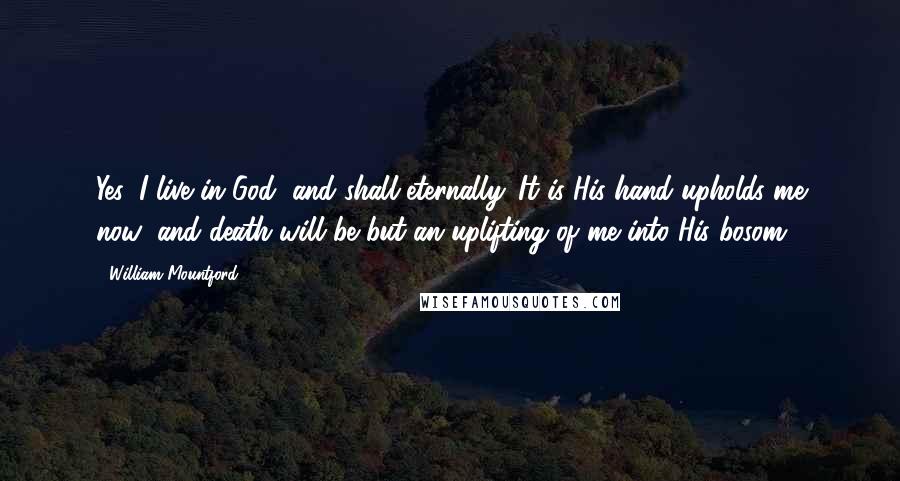 William Mountford Quotes: Yes, I live in God, and shall eternally. It is His hand upholds me now; and death will be but an uplifting of me into His bosom.