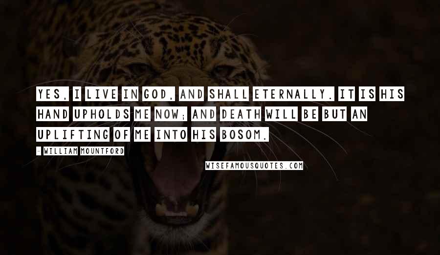 William Mountford Quotes: Yes, I live in God, and shall eternally. It is His hand upholds me now; and death will be but an uplifting of me into His bosom.