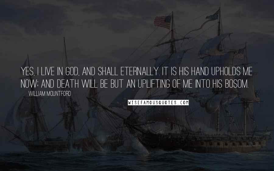 William Mountford Quotes: Yes, I live in God, and shall eternally. It is His hand upholds me now; and death will be but an uplifting of me into His bosom.