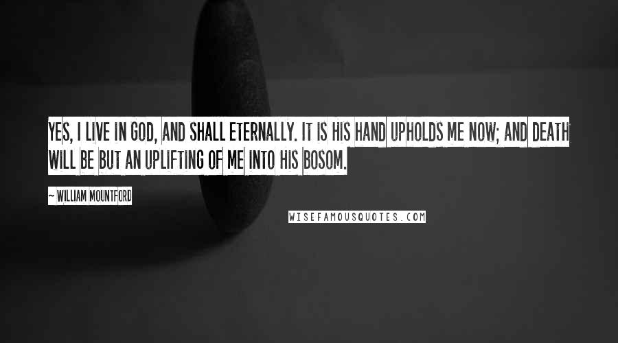 William Mountford Quotes: Yes, I live in God, and shall eternally. It is His hand upholds me now; and death will be but an uplifting of me into His bosom.