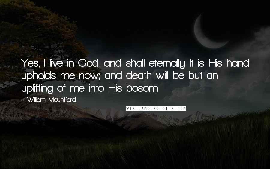 William Mountford Quotes: Yes, I live in God, and shall eternally. It is His hand upholds me now; and death will be but an uplifting of me into His bosom.