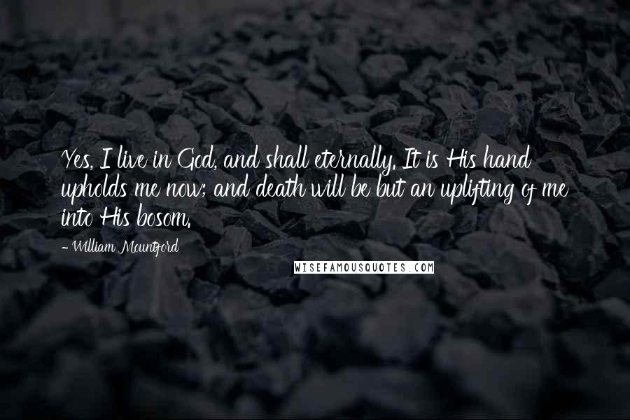 William Mountford Quotes: Yes, I live in God, and shall eternally. It is His hand upholds me now; and death will be but an uplifting of me into His bosom.