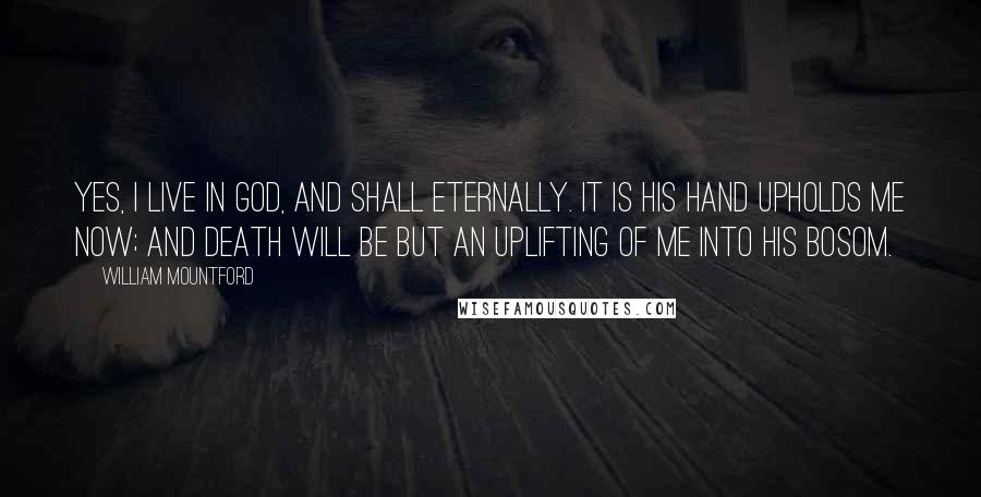 William Mountford Quotes: Yes, I live in God, and shall eternally. It is His hand upholds me now; and death will be but an uplifting of me into His bosom.