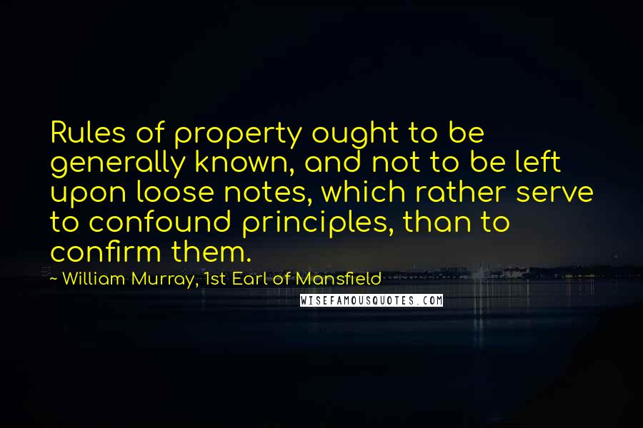 William Murray, 1st Earl Of Mansfield Quotes: Rules of property ought to be generally known, and not to be left upon loose notes, which rather serve to confound principles, than to confirm them.