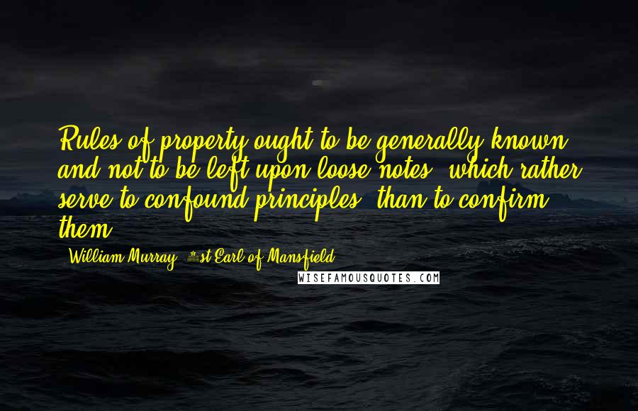 William Murray, 1st Earl Of Mansfield Quotes: Rules of property ought to be generally known, and not to be left upon loose notes, which rather serve to confound principles, than to confirm them.