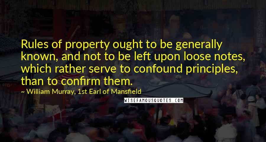 William Murray, 1st Earl Of Mansfield Quotes: Rules of property ought to be generally known, and not to be left upon loose notes, which rather serve to confound principles, than to confirm them.