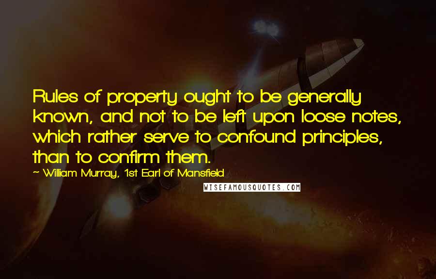 William Murray, 1st Earl Of Mansfield Quotes: Rules of property ought to be generally known, and not to be left upon loose notes, which rather serve to confound principles, than to confirm them.