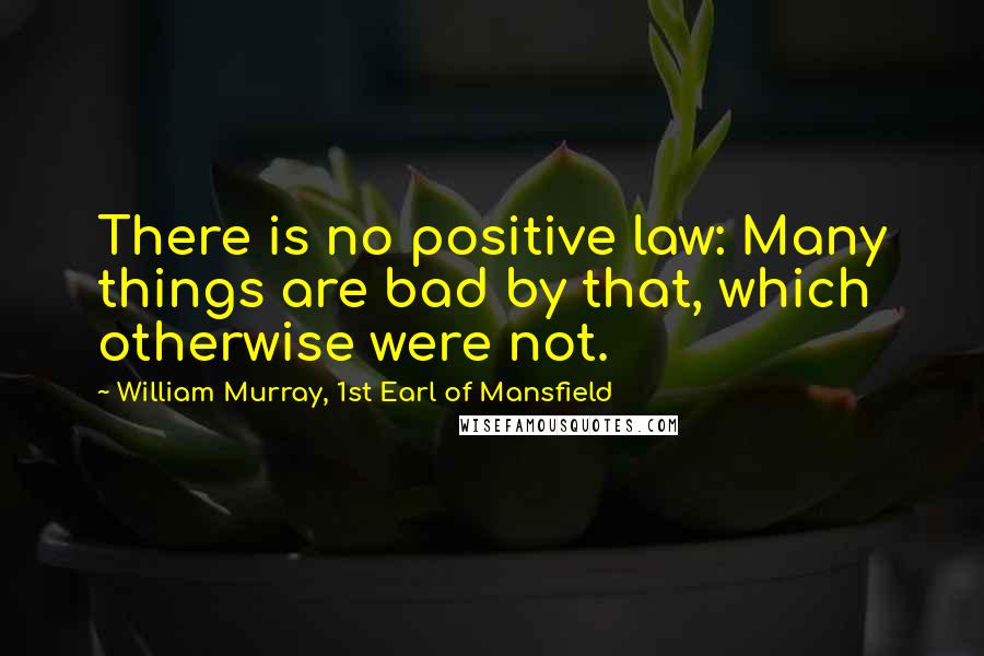 William Murray, 1st Earl Of Mansfield Quotes: There is no positive law: Many things are bad by that, which otherwise were not.