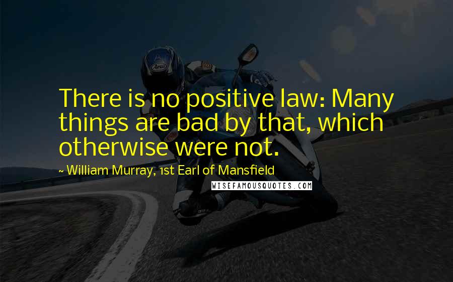 William Murray, 1st Earl Of Mansfield Quotes: There is no positive law: Many things are bad by that, which otherwise were not.