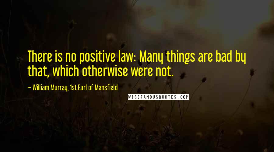 William Murray, 1st Earl Of Mansfield Quotes: There is no positive law: Many things are bad by that, which otherwise were not.