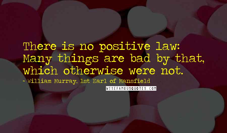 William Murray, 1st Earl Of Mansfield Quotes: There is no positive law: Many things are bad by that, which otherwise were not.