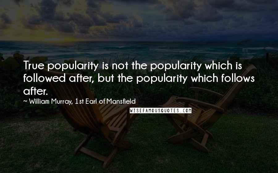 William Murray, 1st Earl Of Mansfield Quotes: True popularity is not the popularity which is followed after, but the popularity which follows after.