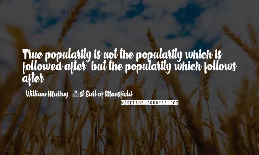 William Murray, 1st Earl Of Mansfield Quotes: True popularity is not the popularity which is followed after, but the popularity which follows after.