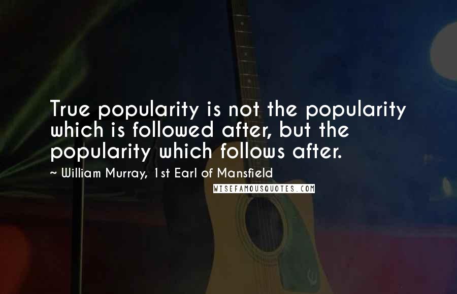 William Murray, 1st Earl Of Mansfield Quotes: True popularity is not the popularity which is followed after, but the popularity which follows after.