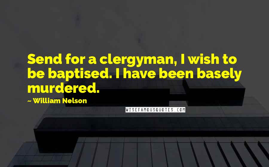 William Nelson Quotes: Send for a clergyman, I wish to be baptised. I have been basely murdered.