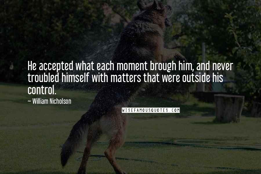 William Nicholson Quotes: He accepted what each moment brough him, and never troubled himself with matters that were outside his control.