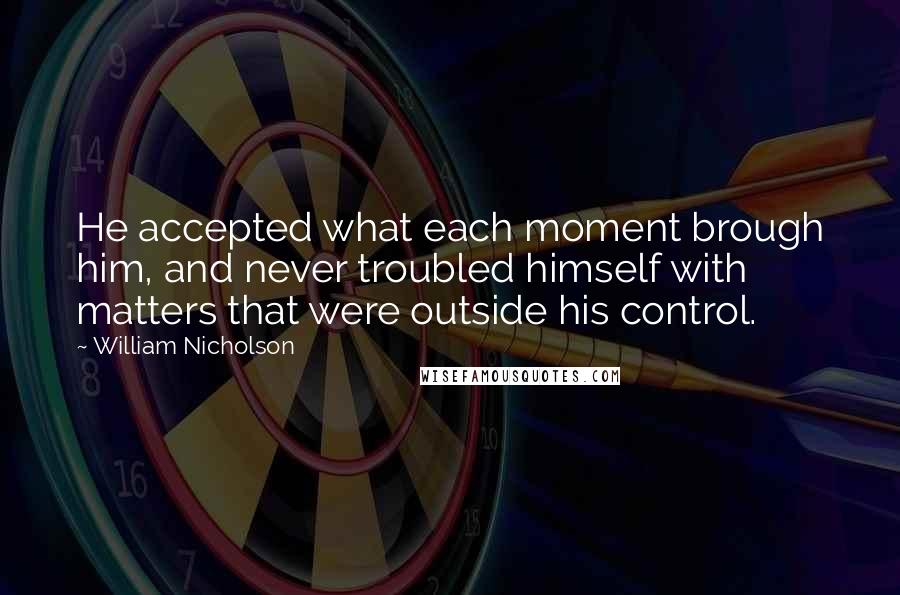 William Nicholson Quotes: He accepted what each moment brough him, and never troubled himself with matters that were outside his control.