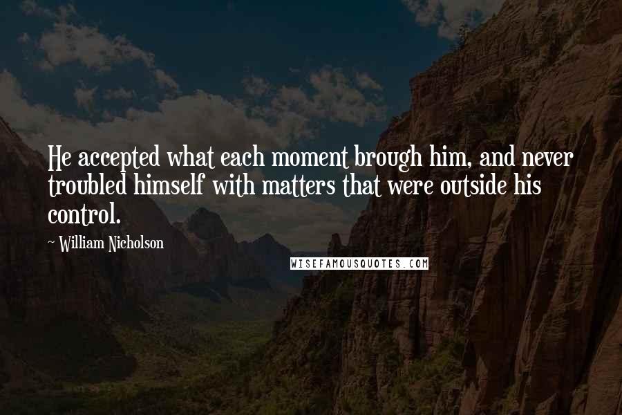 William Nicholson Quotes: He accepted what each moment brough him, and never troubled himself with matters that were outside his control.