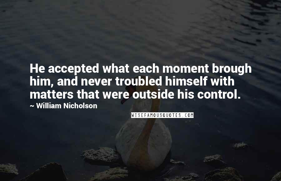 William Nicholson Quotes: He accepted what each moment brough him, and never troubled himself with matters that were outside his control.