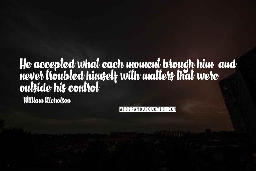 William Nicholson Quotes: He accepted what each moment brough him, and never troubled himself with matters that were outside his control.