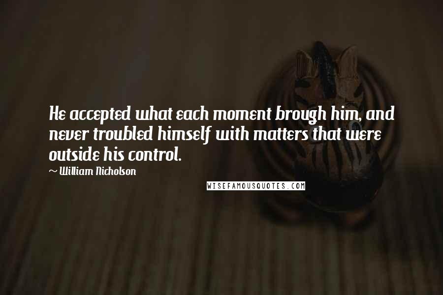 William Nicholson Quotes: He accepted what each moment brough him, and never troubled himself with matters that were outside his control.