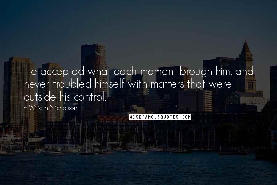 William Nicholson Quotes: He accepted what each moment brough him, and never troubled himself with matters that were outside his control.