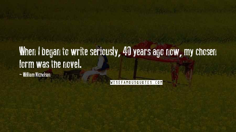 William Nicholson Quotes: When I began to write seriously, 40 years ago now, my chosen form was the novel.