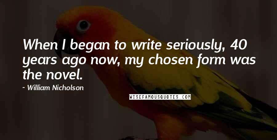 William Nicholson Quotes: When I began to write seriously, 40 years ago now, my chosen form was the novel.