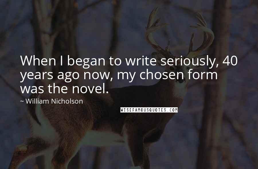 William Nicholson Quotes: When I began to write seriously, 40 years ago now, my chosen form was the novel.