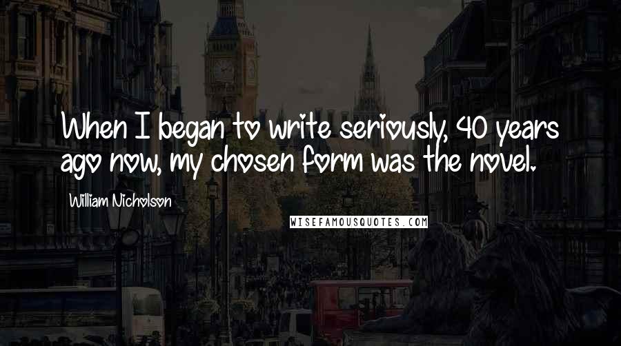 William Nicholson Quotes: When I began to write seriously, 40 years ago now, my chosen form was the novel.