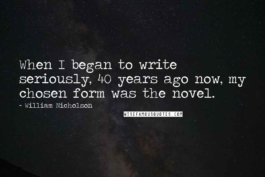 William Nicholson Quotes: When I began to write seriously, 40 years ago now, my chosen form was the novel.