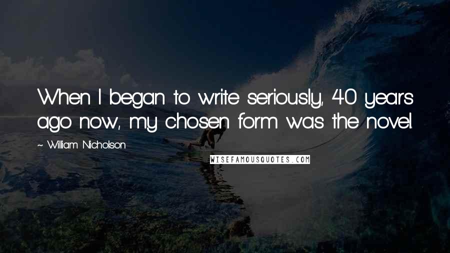 William Nicholson Quotes: When I began to write seriously, 40 years ago now, my chosen form was the novel.
