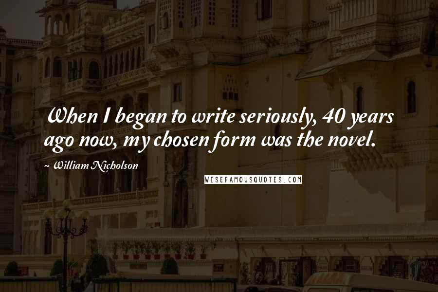 William Nicholson Quotes: When I began to write seriously, 40 years ago now, my chosen form was the novel.