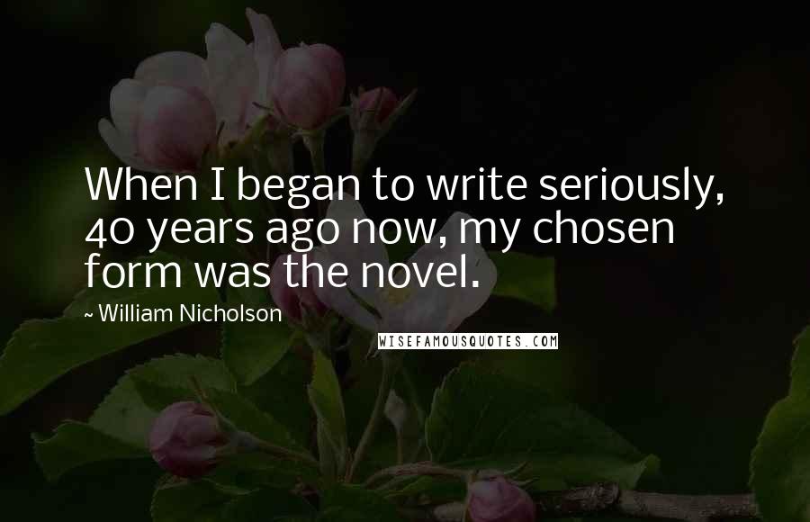 William Nicholson Quotes: When I began to write seriously, 40 years ago now, my chosen form was the novel.