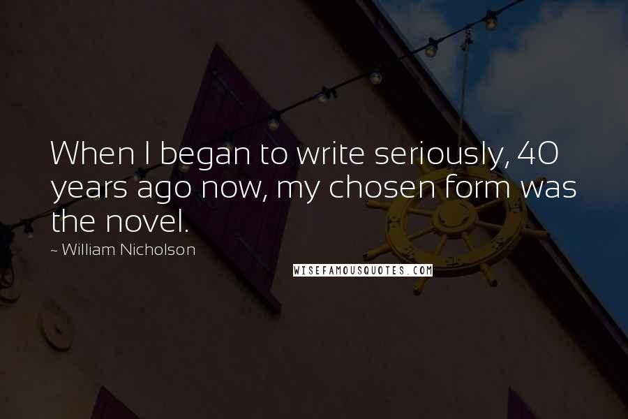 William Nicholson Quotes: When I began to write seriously, 40 years ago now, my chosen form was the novel.