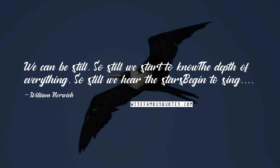 William Norwich Quotes: We can be still, So still we start to knowThe depth of everything, So still we hear the starsBegin to sing....