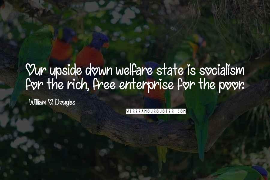 William O. Douglas Quotes: Our upside down welfare state is socialism for the rich, free enterprise for the poor.