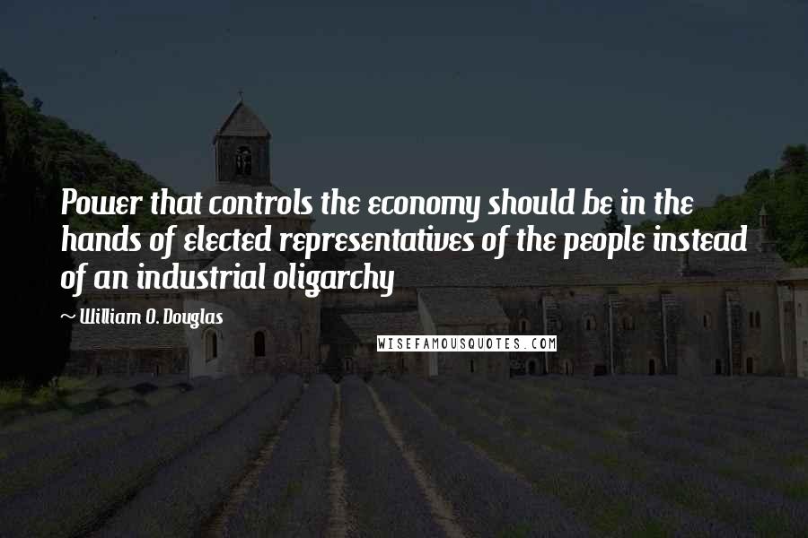 William O. Douglas Quotes: Power that controls the economy should be in the hands of elected representatives of the people instead of an industrial oligarchy