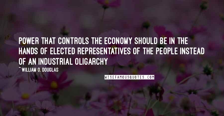 William O. Douglas Quotes: Power that controls the economy should be in the hands of elected representatives of the people instead of an industrial oligarchy